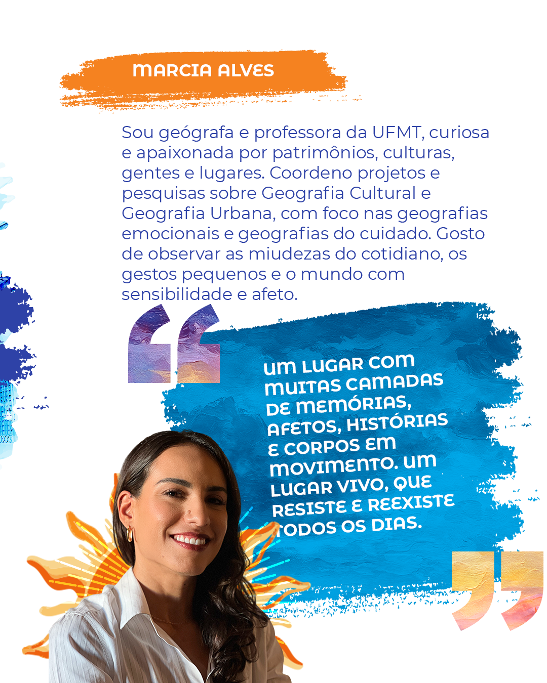 Marcia Alves Sou geógrafa e professora da UFMT, curiosa e apaixonada por patrimônios, culturas, gentes e lugares. Coordeno projetos e pesquisas sobre Geografia Cultural e Geografia Urbana, com foco nas geografias emocionais e geografias do cuidado. Gosto de observar as miudezas do cotidiano, os gestos pequenos e o mundo com sensibilidade e afeto. "Um lugar com muitas camadas de memórias, afetos, histórias e corpos em movimento. Um lugar vivo, que resiste e reexiste todos os dias."