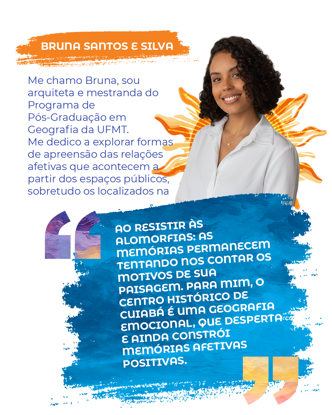 Me chamo Bruna, sou arquiteta e mestranda do Programa de Pós-Graduação em Geografia da UFMT. Me dedico a explorar formas de apreensão das relações afetivas que acontecem a partir dos espaços públicos, sobretudo os localizados na periferia. "Ao resistir às alomorfias: as memórias permanecem tentando nos contar os motivos de sua paisagem. Para mim, o Centro Histórico de Cuiabá é uma Geografia Emocional, que desperta e ainda constrói memórias afetivas positivas."