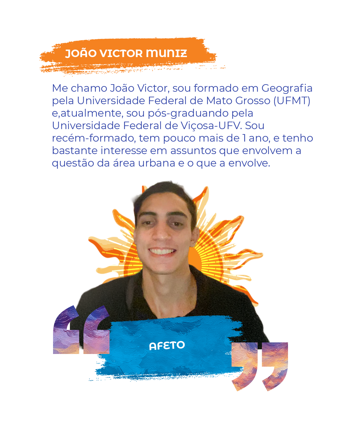 Me chamo João Victor, sou formado em Geografia pela Universidade Federal de Mato Grosso (UFMT) e,atualmente, sou pós-graduando pela Universidade Federal de Viçosa-UFV. Sou recém-formado, tem pouco mais de 1 ano, e tenho bastante interesse em assuntos que envolvem a questão da área urbana e o que a envolve. "AFETO"
